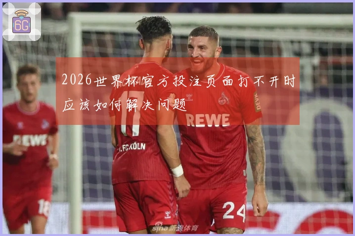 2026世界杯官方投注页面打不开时应该如何解决问题
