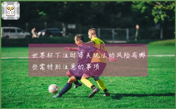 世界杯下注时串关玩法的风险有哪些需特别注意的事项