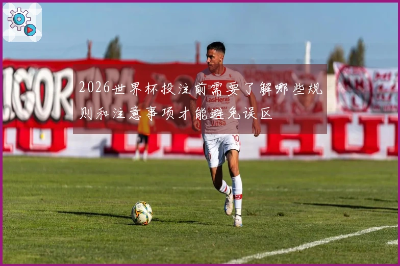 2026世界杯投注前需要了解哪些规则和注意事项才能避免误区