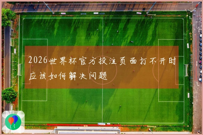 2026世界杯官方投注页面打不开时应该如何解决问题